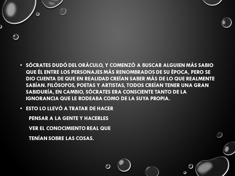 Sócrates dudó del oráculo, y comenzó a buscar alguien más sabio que él entre los personajes más renombrados de su época, pero se dio cuenta de que en realidad creían saber más de lo que realmente sabían. Filósofos, poetas y artistas, todos creían tener una gran sabiduría, en cambio, Sócrates era consciente tanto de la ignorancia que le rodeaba como de la suya propia.