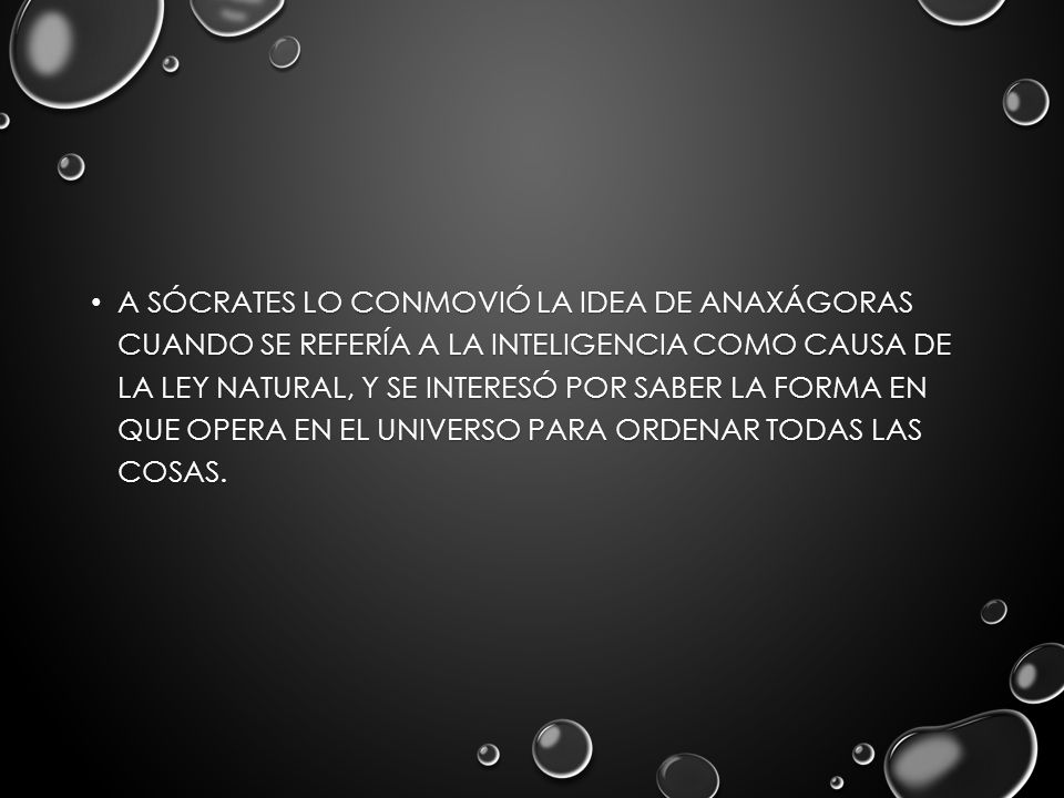 A Sócrates lo conmovió la idea de Anaxágoras cuando se refería a la inteligencia como causa de la ley natural, y se interesó por saber la forma en que opera en el Universo para ordenar todas las cosas.