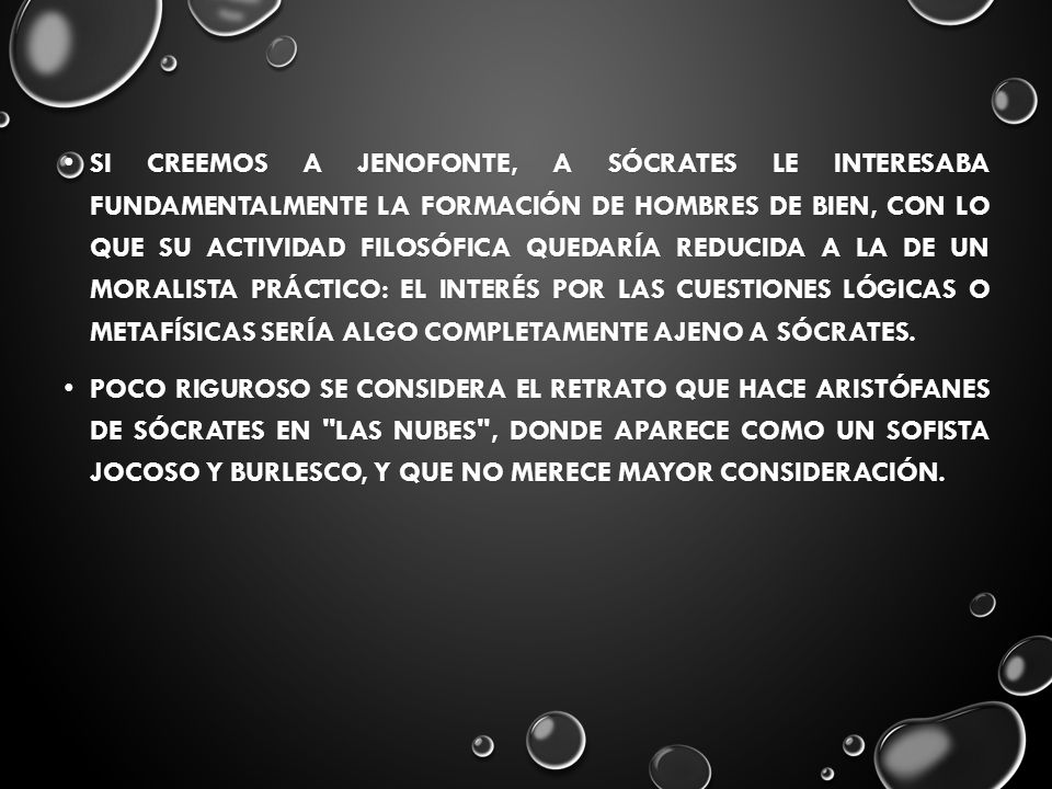 Si creemos a Jenofonte, a Sócrates le interesaba fundamentalmente la formación de hombres de bien, con lo que su actividad filosófica quedaría reducida a la de un moralista práctico: el interés por las cuestiones lógicas o metafísicas sería algo completamente ajeno a Sócrates.