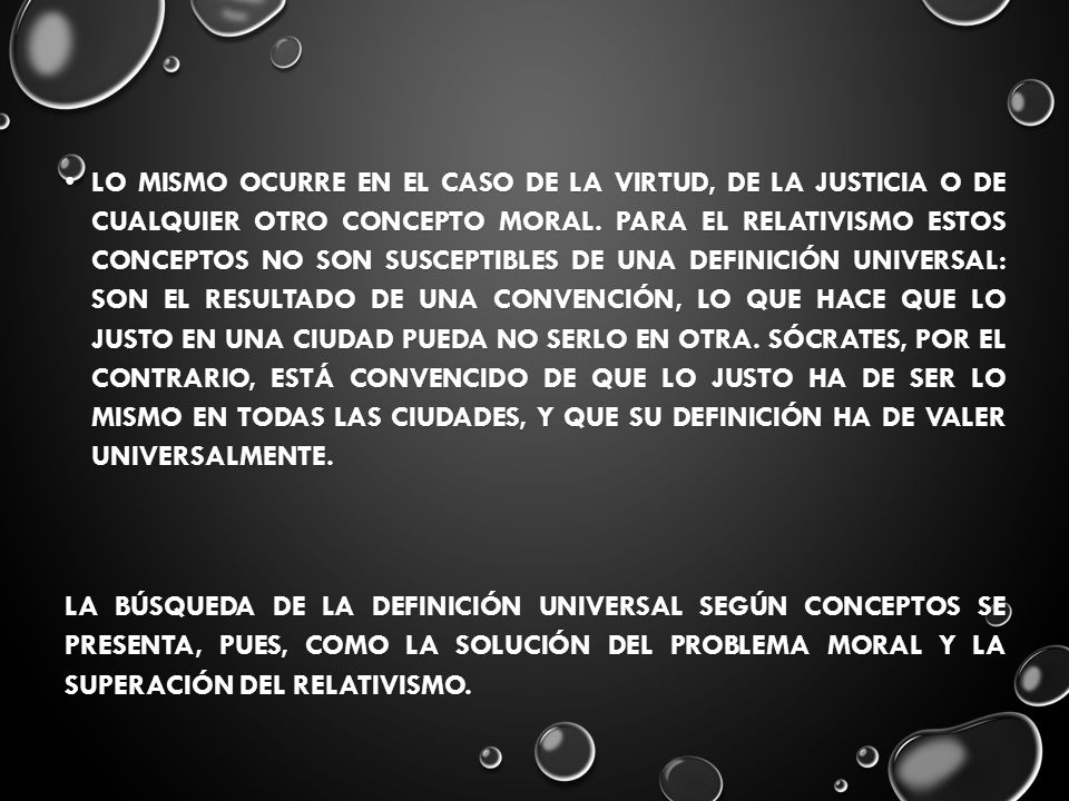 Lo mismo ocurre en el caso de la virtud, de la justicia o de cualquier otro concepto moral. Para el relativismo estos conceptos no son susceptibles de una definición universal: son el resultado de una convención, lo que hace que lo justo en una ciudad pueda no serlo en otra. Sócrates, por el contrario, está convencido de que lo justo ha de ser lo mismo en todas las ciudades, y que su definición ha de valer universalmente.