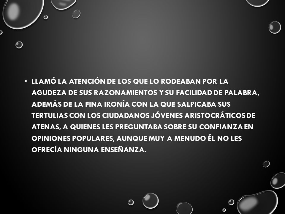 llamó la atención de los que lo rodeaban por la agudeza de sus razonamientos y su facilidad de palabra, además de la fina ironía con la que salpicaba sus tertulias con los ciudadanos jóvenes aristocráticos de Atenas, a quienes les preguntaba sobre su confianza en opiniones populares, aunque muy a menudo él no les ofrecía ninguna enseñanza.