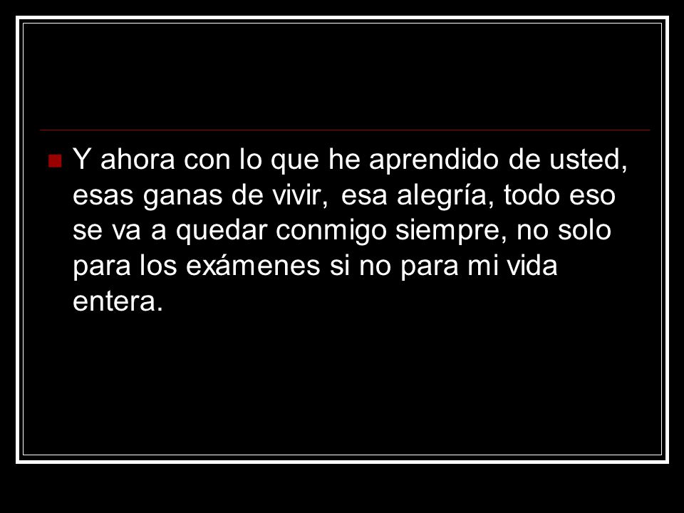 Y ahora con lo que he aprendido de usted, esas ganas de vivir, esa alegría, todo eso se va a quedar conmigo siempre, no solo para los exámenes si no para mi vida entera.