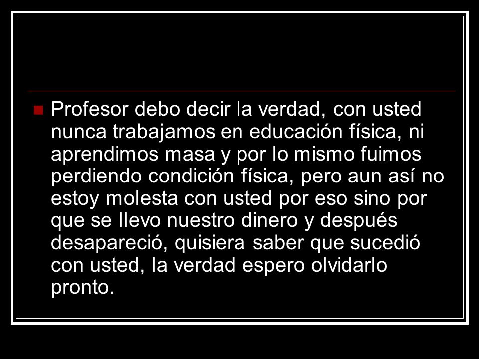 Profesor debo decir la verdad, con usted nunca trabajamos en educación física, ni aprendimos masa y por lo mismo fuimos perdiendo condición física, pero aun así no estoy molesta con usted por eso sino por que se llevo nuestro dinero y después desapareció, quisiera saber que sucedió con usted, la verdad espero olvidarlo pronto.