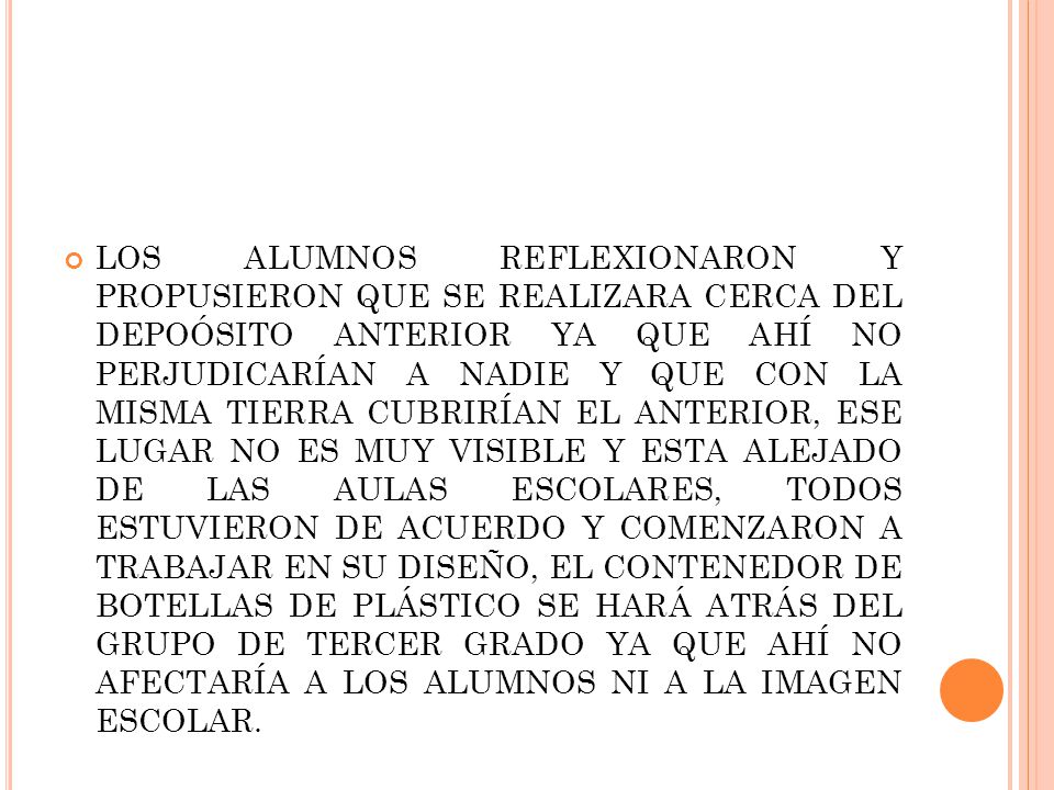 LOS ALUMNOS REFLEXIONARON Y PROPUSIERON QUE SE REALIZARA CERCA DEL DEPOÓSITO ANTERIOR YA QUE AHÍ NO PERJUDICARÍAN A NADIE Y QUE CON LA MISMA TIERRA CUBRIRÍAN EL ANTERIOR, ESE LUGAR NO ES MUY VISIBLE Y ESTA ALEJADO DE LAS AULAS ESCOLARES, TODOS ESTUVIERON DE ACUERDO Y COMENZARON A TRABAJAR EN SU DISEÑO, EL CONTENEDOR DE BOTELLAS DE PLÁSTICO SE HARÁ ATRÁS DEL GRUPO DE TERCER GRADO YA QUE AHÍ NO AFECTARÍA A LOS ALUMNOS NI A LA IMAGEN ESCOLAR.