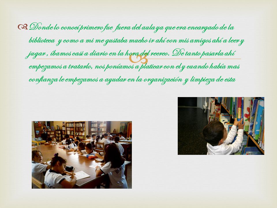 Donde lo conocí primero fue fuera del aula ya que era encargado de la biblioteca y como a mi me gustaba mucho ir ahí con mis amigos ahí a leer y jugar , íbamos casi a diario en la hora del recreo.