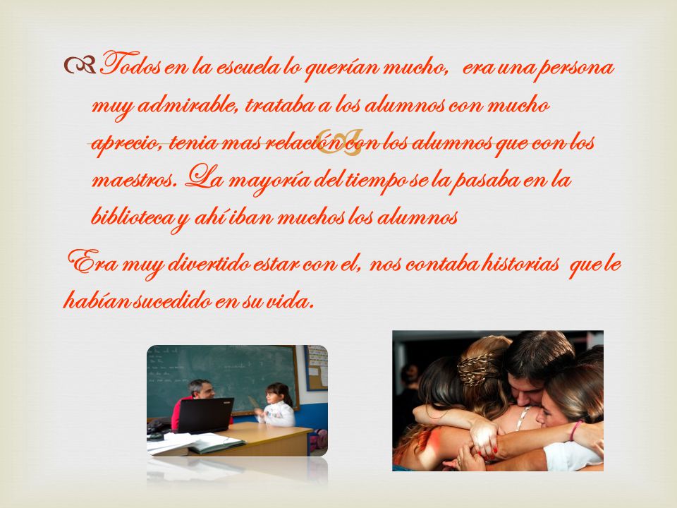 Todos en la escuela lo querían mucho, era una persona muy admirable, trataba a los alumnos con mucho aprecio, tenia mas relación con los alumnos que con los maestros. La mayoría del tiempo se la pasaba en la biblioteca y ahí iban muchos los alumnos