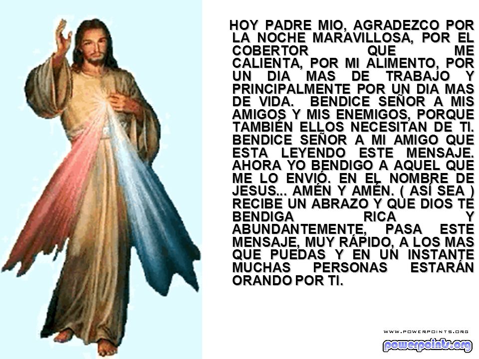 HOY PADRE MIO, AGRADEZCO POR LA NOCHE MARAVILLOSA, POR EL COBERTOR QUE ME CALIENTA, POR MI ALIMENTO, POR UN DIA MAS DE TRABAJO Y PRINCIPALMENTE POR UN DIA MAS DE VIDA.