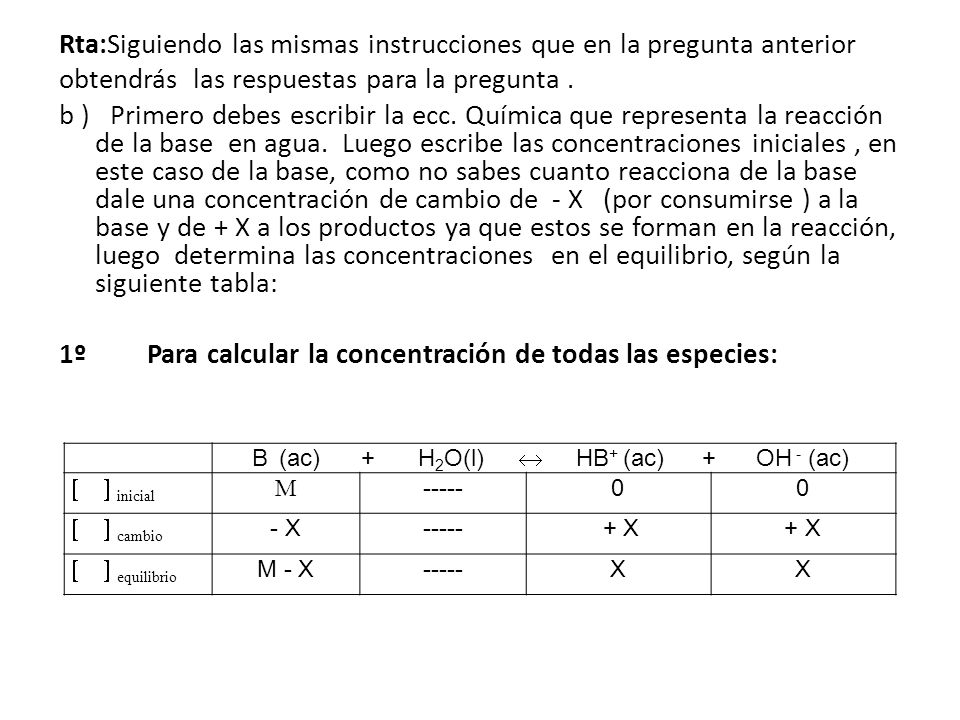 Rta:Siguiendo las mismas instrucciones que en la pregunta anterior obtendrás las respuestas para la pregunta . b ) Primero debes escribir la ecc. Química que representa la reacción de la base en agua. Luego escribe las concentraciones iniciales , en este caso de la base, como no sabes cuanto reacciona de la base dale una concentración de cambio de - X (por consumirse ) a la base y de + X a los productos ya que estos se forman en la reacción, luego determina las concentraciones en el equilibrio, según la siguiente tabla: 1º Para calcular la concentración de todas las especies: