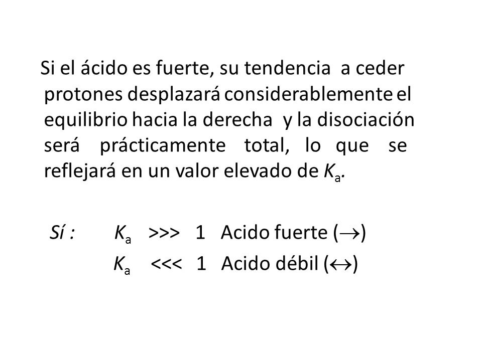 Si el ácido es fuerte, su tendencia a ceder protones desplazará considerablemente el equilibrio hacia la derecha y la disociación será prácticamente total, lo que se reflejará en un valor elevado de Ka.