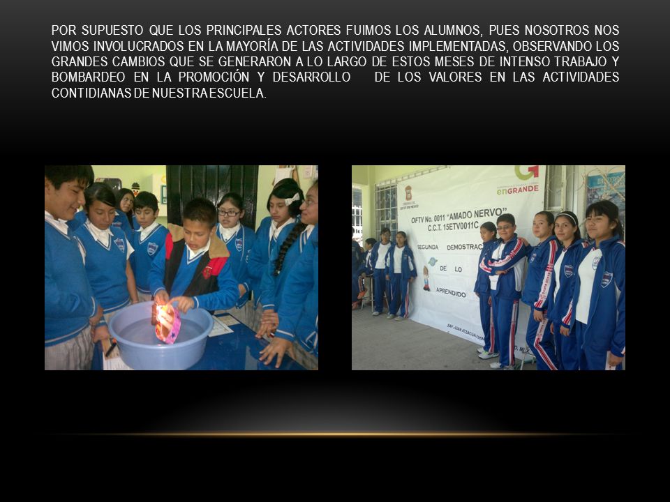 Por supuesto que los principales actores fuimos los alumnos, pues nosotros nos vimos involucrados en la mayoría de las actividades implementadas, OBSERVANDO los grandes cambios que se generaron a lo largo de estos meses de intenso trabajo y bombardeo en la promoción y DESARROLLO de los valores EN LAS ACTIVIDADES CONTIDIANAS DE NUESTRA ESCUELA.