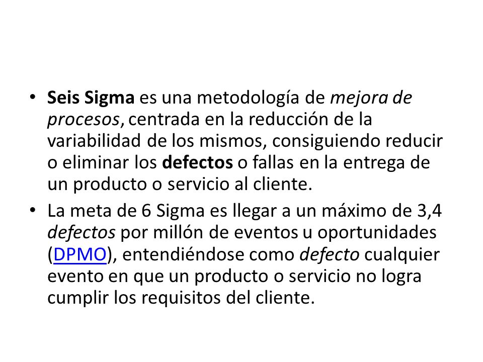 Seis Sigma es una metodología de mejora de procesos, centrada en la reducción de la variabilidad de los mismos, consiguiendo reducir o eliminar los defectos o fallas en la entrega de un producto o servicio al cliente.
