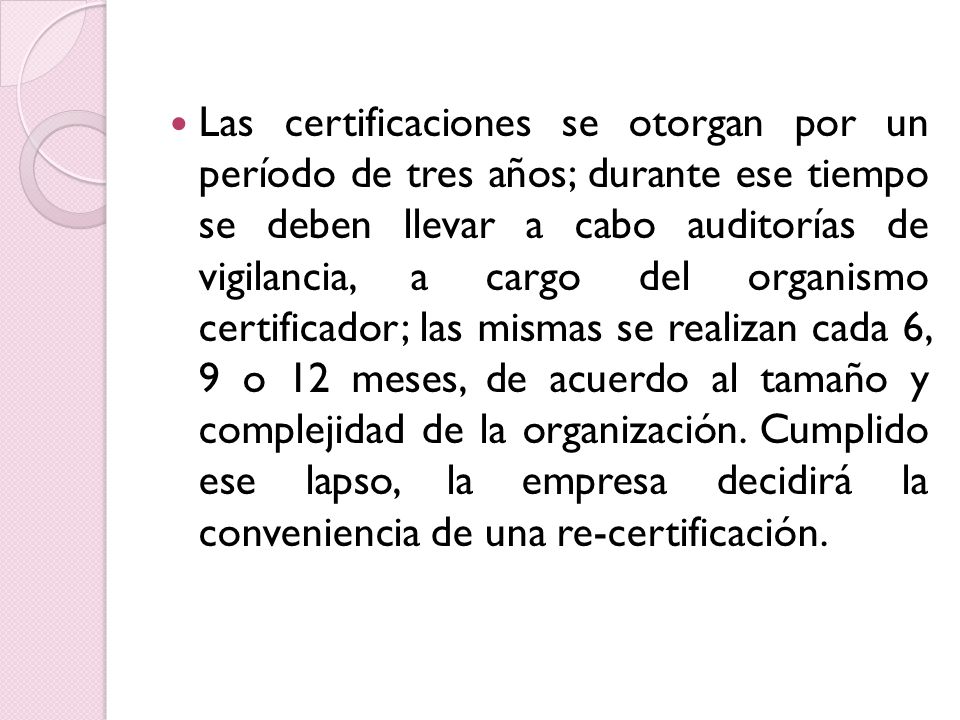 Las certificaciones se otorgan por un período de tres años; durante ese tiempo se deben llevar a cabo auditorías de vigilancia, a cargo del organismo certificador; las mismas se realizan cada 6, 9 o 12 meses, de acuerdo al tamaño y complejidad de la organización.