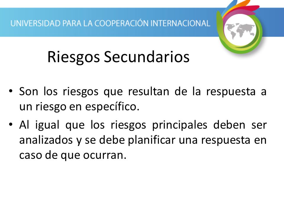 Riesgos Secundarios Son los riesgos que resultan de la respuesta a un riesgo en específico.