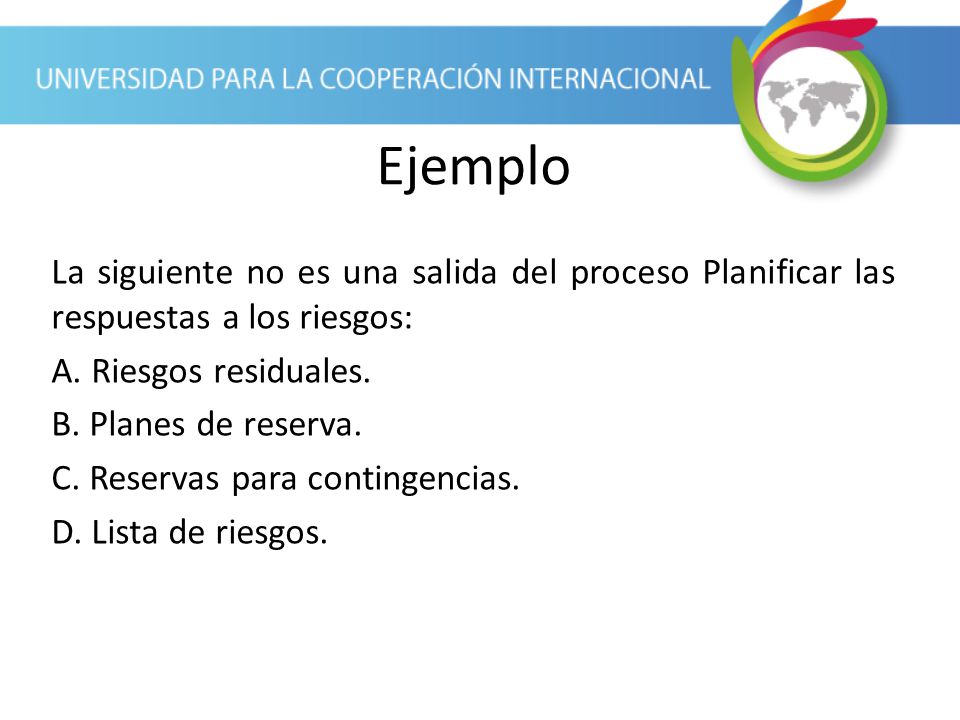Ejemplo La siguiente no es una salida del proceso Planificar las respuestas a los riesgos: A. Riesgos residuales.