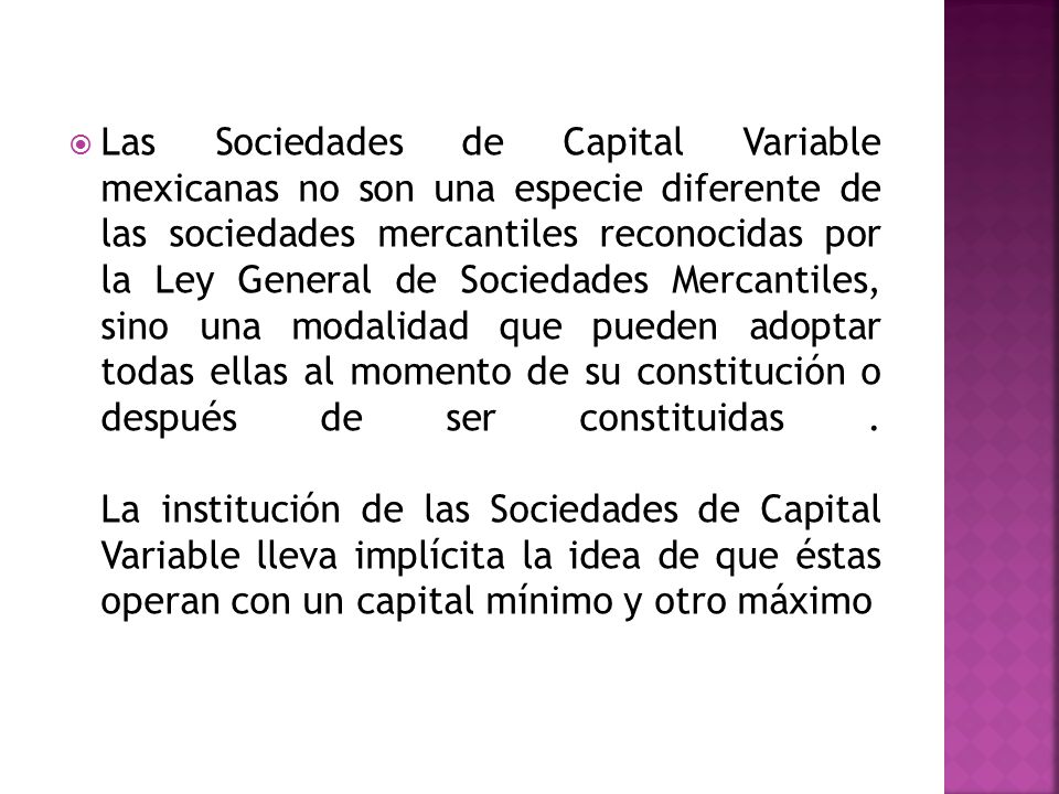 Las Sociedades de Capital Variable mexicanas no son una especie diferente de las sociedades mercantiles reconocidas por la Ley General de Sociedades Mercantiles, sino una modalidad que pueden adoptar todas ellas al momento de su constitución o después de ser constituidas .