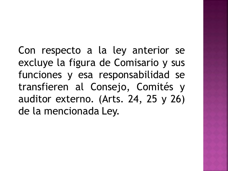 Con respecto a la ley anterior se excluye la figura de Comisario y sus funciones y esa responsabilidad se transfieren al Consejo, Comités y auditor externo.