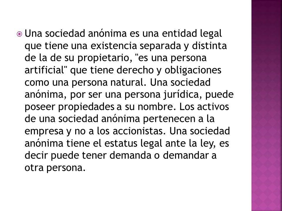 Una sociedad anónima es una entidad legal que tiene una existencia separada y distinta de la de su propietario, es una persona artificial que tiene derecho y obligaciones como una persona natural.