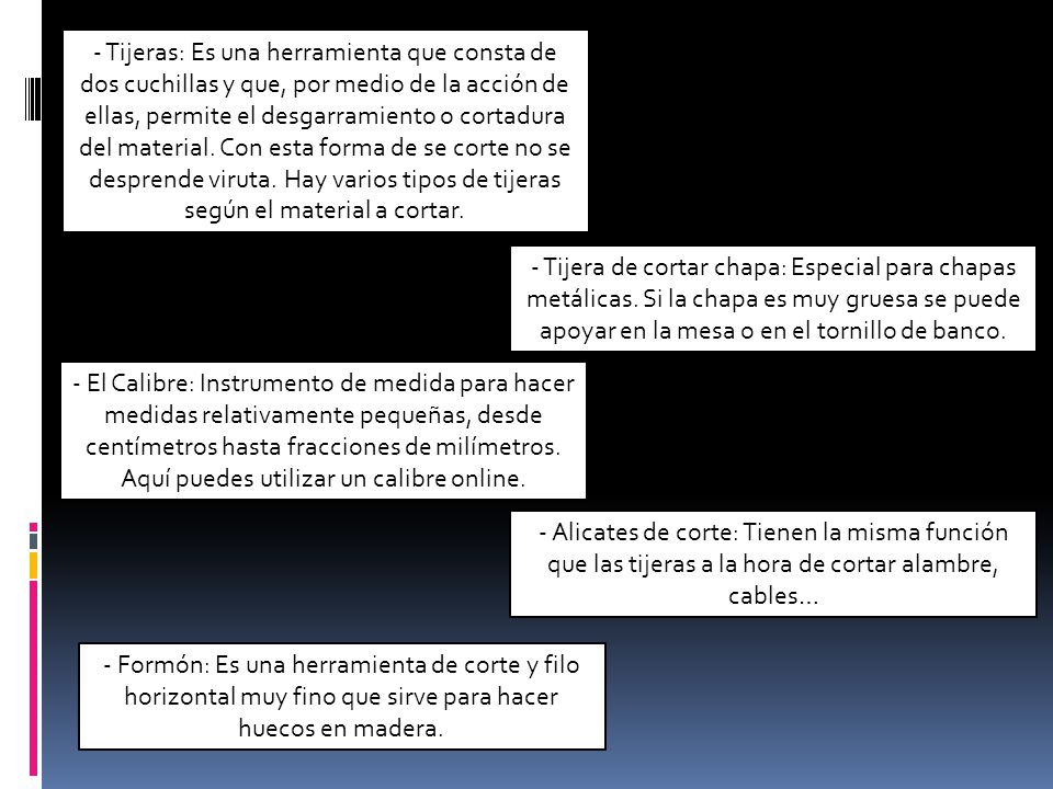 - Tijeras: Es una herramienta que consta de dos cuchillas y que, por medio de la acción de ellas, permite el desgarramiento o cortadura del material. Con esta forma de se corte no se desprende viruta. Hay varios tipos de tijeras según el material a cortar.