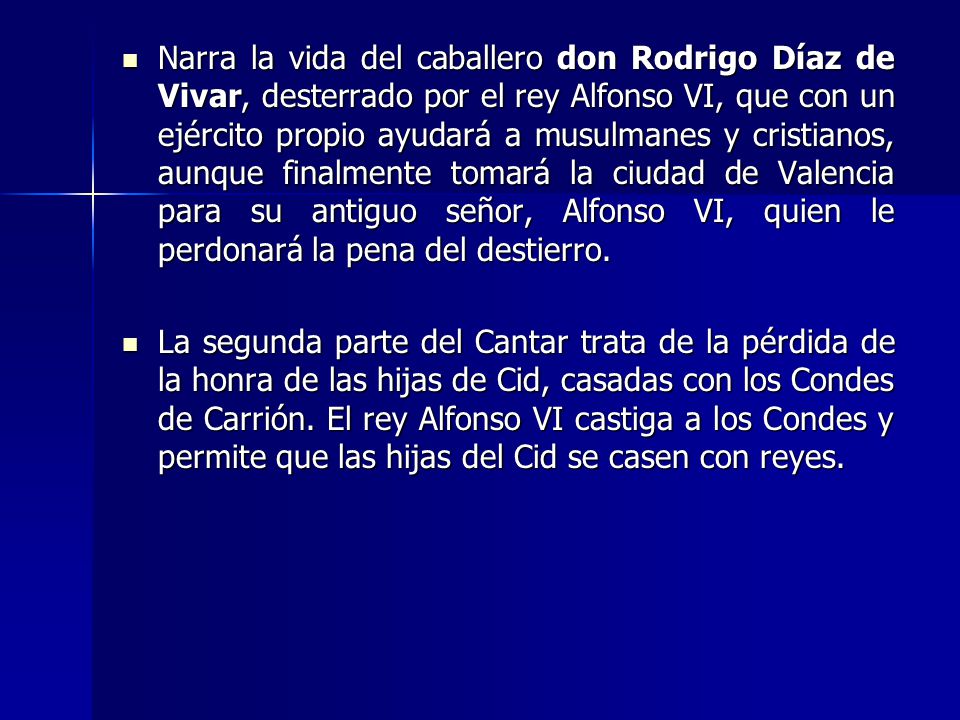 Narra la vida del caballero don Rodrigo Díaz de Vivar, desterrado por el rey Alfonso VI, que con un ejército propio ayudará a musulmanes y cristianos, aunque finalmente tomará la ciudad de Valencia para su antiguo señor, Alfonso VI, quien le perdonará la pena del destierro.