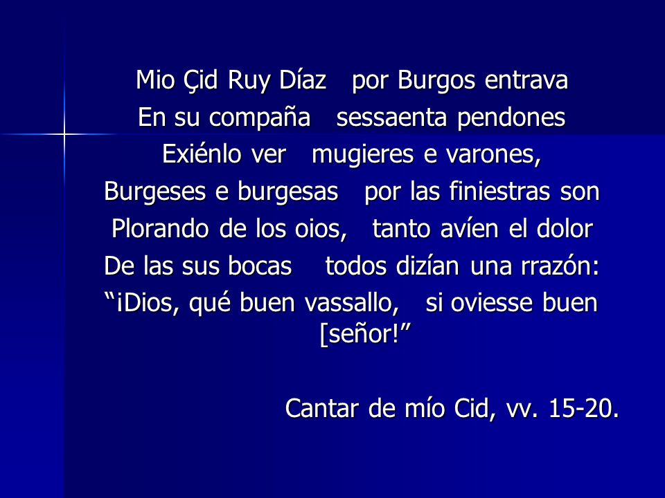 Mio Çid Ruy Díaz por Burgos entrava En su compaña sessaenta pendones Exiénlo ver mugieres e varones, Burgeses e burgesas por las finiestras son Plorando de los oios, tanto avíen el dolor De las sus bocas todos dizían una rrazón: ¡Dios, qué buen vassallo, si oviesse buen [señor! Cantar de mío Cid, vv.