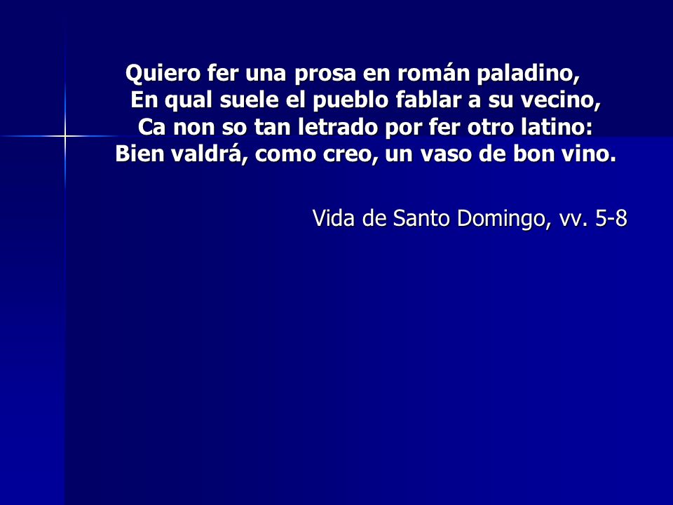 Quiero fer una prosa en román paladino, En qual suele el pueblo fablar a su vecino, Ca non so tan letrado por fer otro latino: Bien valdrá, como creo, un vaso de bon vino.