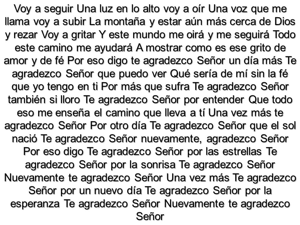 Voy a seguir Una luz en lo alto voy a oír Una voz que me llama voy a subir La montaña y estar aún más cerca de Dios y rezar Voy a gritar Y este mundo me oirá y me seguirá Todo este camino me ayudará A mostrar como es ese grito de amor y de fé Por eso digo te agradezco Señor un día más Te agradezco Señor que puedo ver Qué sería de mí sin la fé que yo tengo en ti Por más que sufra Te agradezco Señor también si lloro Te agradezco Señor por entender Que todo eso me enseña el camino que lleva a tí Una vez más te agradezco Señor Por otro día Te agradezco Señor que el sol nació Te agradezco Señor nuevamente, agradezco Señor Por eso digo Te agradezco Señor por las estrellas Te agradezco Señor por la sonrisa Te agradezco Señor Nuevamente te agradezco Señor Una vez más Te agradezco Señor por un nuevo día Te agradezco Señor por la esperanza Te agradezco Señor Nuevamente te agradezco Señor