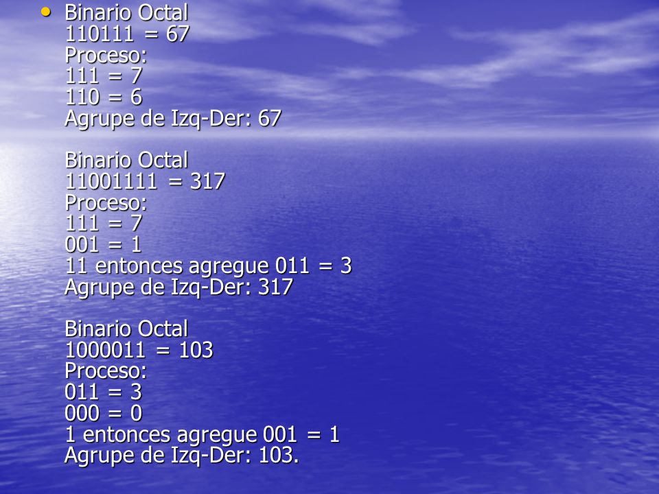 Binario Octal = 67 Proceso: 111 = = 6 Agrupe de Izq-Der: 67 Binario Octal = 317 Proceso: 111 = = 1 11 entonces agregue 011 = 3 Agrupe de Izq-Der: 317 Binario Octal = 103 Proceso: 011 = = 0 1 entonces agregue 001 = 1 Agrupe de Izq-Der: 103.