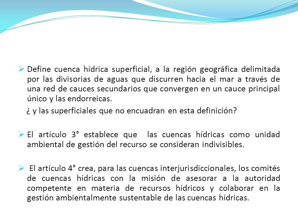 Define cuenca hídrica superficial, a la región geográfica delimitada por las divisorias de aguas que discurren hacia el mar a través de una red de cauces secundarios que convergen en un cauce principal único y las endorreicas.