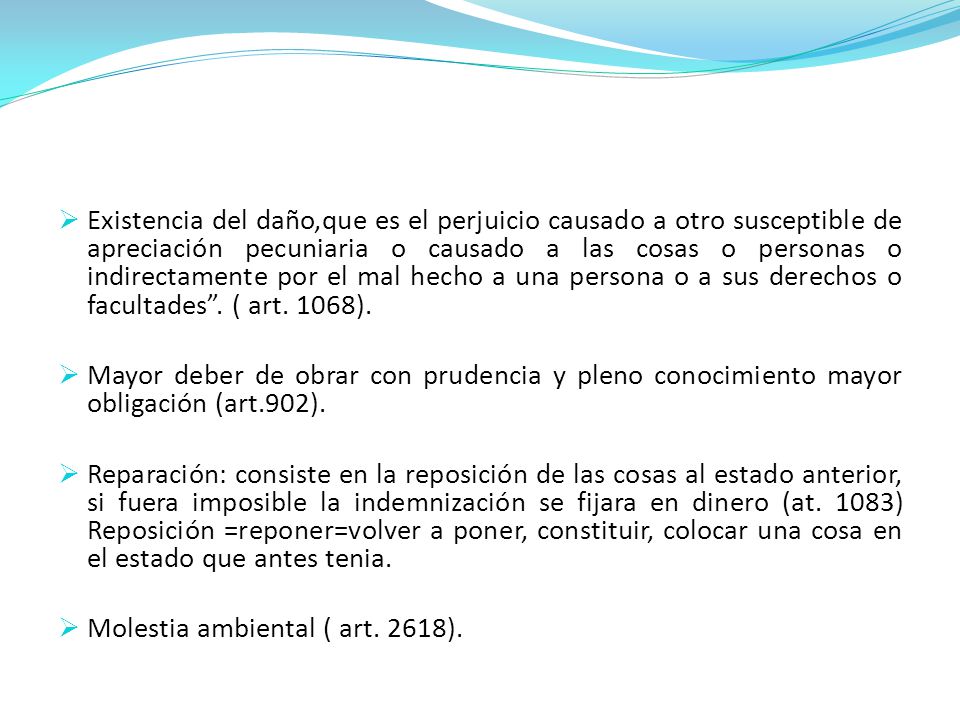Existencia del daño,que es el perjuicio causado a otro susceptible de apreciación pecuniaria o causado a las cosas o personas o indirectamente por el mal hecho a una persona o a sus derechos o facultades . ( art. 1068).
