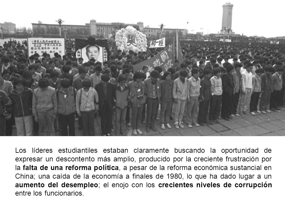 Los líderes estudiantiles estaban claramente buscando la oportunidad de expresar un descontento más amplio, producido por la creciente frustración por la falta de una reforma política, a pesar de la reforma económica sustancial en China; una caída de la economía a finales de 1980, lo que ha dado lugar a un aumento del desempleo; el enojo con los crecientes niveles de corrupción entre los funcionarios.