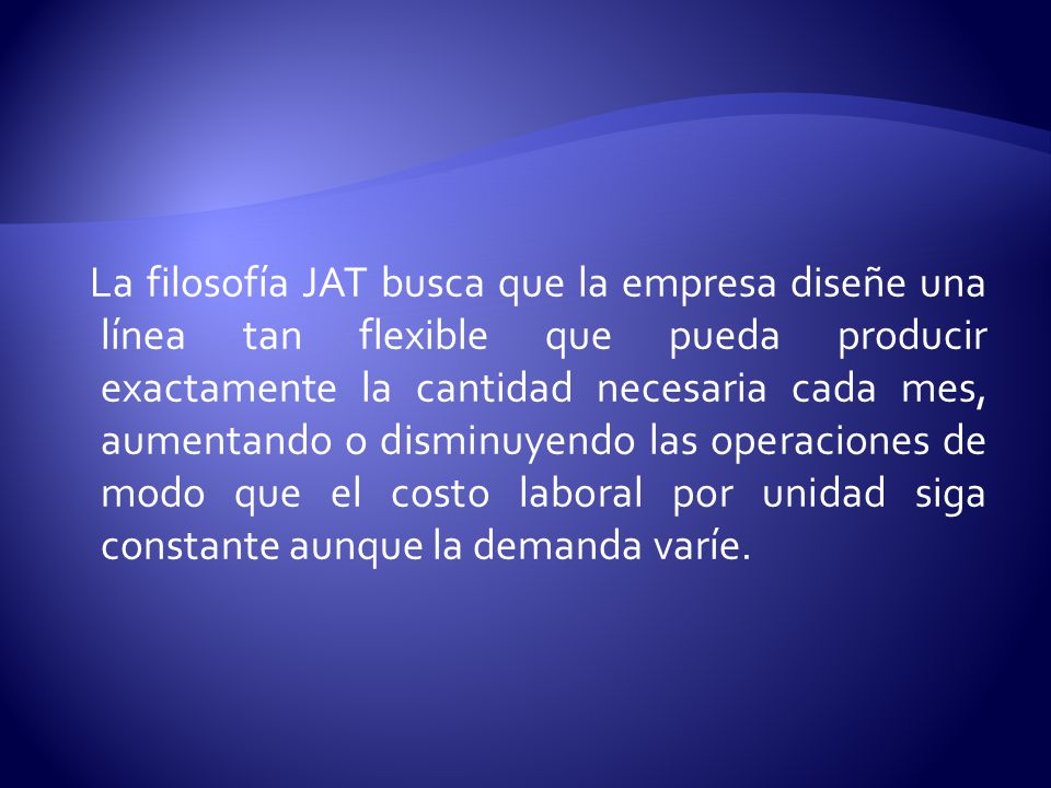 La filosofía JAT busca que la empresa diseñe una línea tan flexible que pueda producir exactamente la cantidad necesaria cada mes, aumentando o disminuyendo las operaciones de modo que el costo laboral por unidad siga constante aunque la demanda varíe.