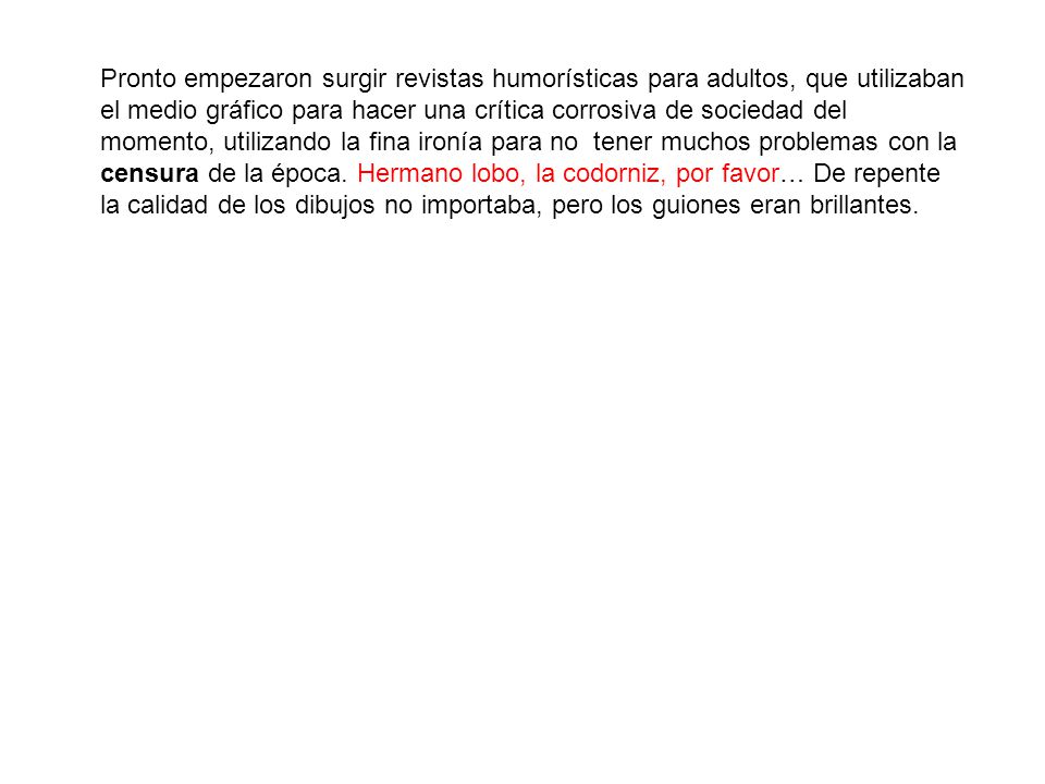 Pronto empezaron surgir revistas humorísticas para adultos, que utilizaban el medio gráfico para hacer una crítica corrosiva de sociedad del momento, utilizando la fina ironía para no tener muchos problemas con la censura de la época.