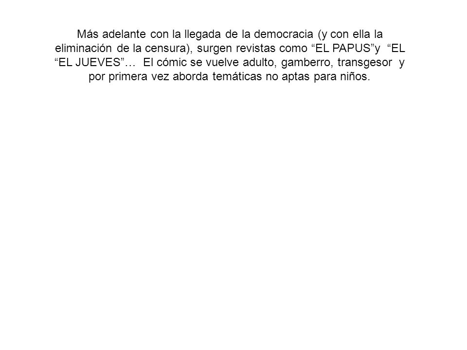Más adelante con la llegada de la democracia (y con ella la eliminación de la censura), surgen revistas como EL PAPUS y EL EL JUEVES … El cómic se vuelve adulto, gamberro, transgesor y por primera vez aborda temáticas no aptas para niños.