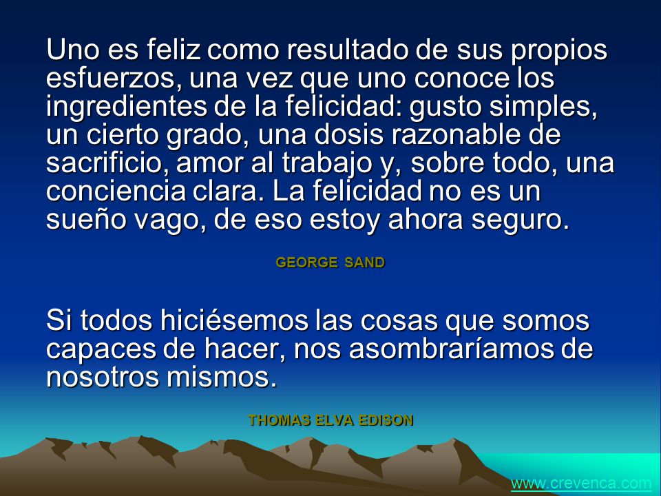 Uno es feliz como resultado de sus propios esfuerzos, una vez que uno conoce los ingredientes de la felicidad: gusto simples, un cierto grado, una dosis razonable de sacrificio, amor al trabajo y, sobre todo, una conciencia clara. La felicidad no es un sueño vago, de eso estoy ahora seguro.