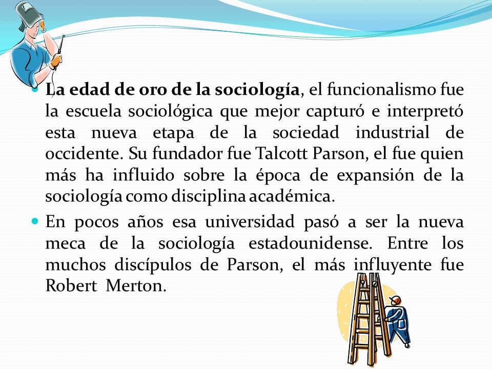 La edad de oro de la sociología, el funcionalismo fue la escuela sociológica que mejor capturó e interpretó esta nueva etapa de la sociedad industrial de occidente. Su fundador fue Talcott Parson, el fue quien más ha influido sobre la época de expansión de la sociología como disciplina académica.