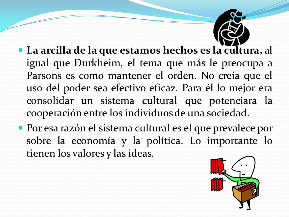La arcilla de la que estamos hechos es la cultura, al igual que Durkheim, el tema que más le preocupa a Parsons es como mantener el orden. No creía que el uso del poder sea efectivo eficaz. Para él lo mejor era consolidar un sistema cultural que potenciara la cooperación entre los individuos de una sociedad.
