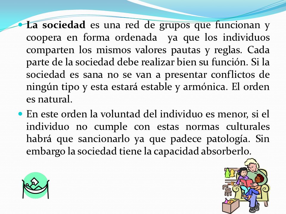 La sociedad es una red de grupos que funcionan y coopera en forma ordenada ya que los individuos comparten los mismos valores pautas y reglas. Cada parte de la sociedad debe realizar bien su función. Si la sociedad es sana no se van a presentar conflictos de ningún tipo y esta estará estable y armónica. El orden es natural.