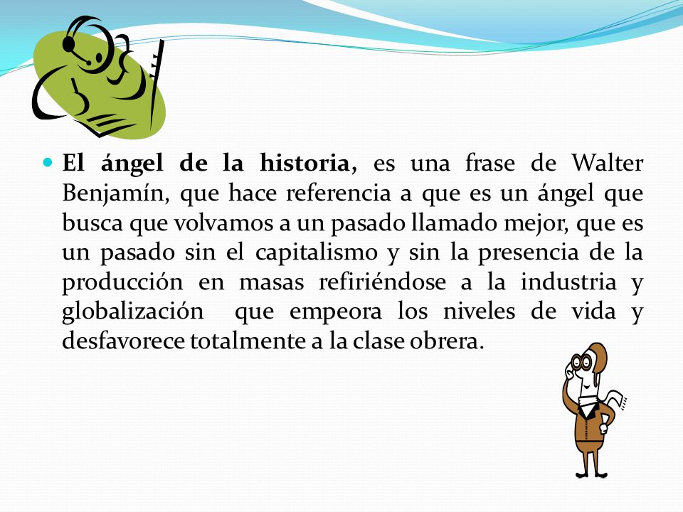 El ángel de la historia, es una frase de Walter Benjamín, que hace referencia a que es un ángel que busca que volvamos a un pasado llamado mejor, que es un pasado sin el capitalismo y sin la presencia de la producción en masas refiriéndose a la industria y globalización que empeora los niveles de vida y desfavorece totalmente a la clase obrera.
