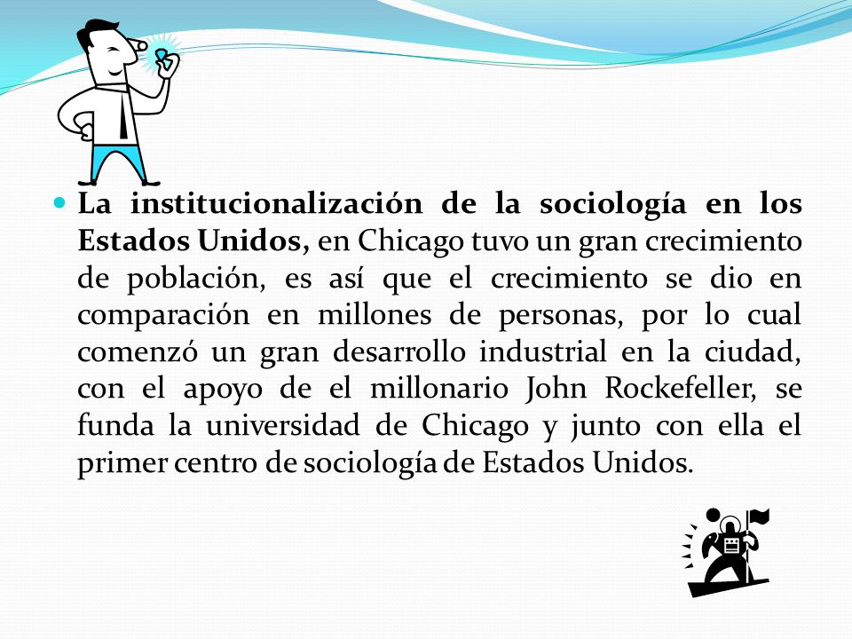 La institucionalización de la sociología en los Estados Unidos, en Chicago tuvo un gran crecimiento de población, es así que el crecimiento se dio en comparación en millones de personas, por lo cual comenzó un gran desarrollo industrial en la ciudad, con el apoyo de el millonario John Rockefeller, se funda la universidad de Chicago y junto con ella el primer centro de sociología de Estados Unidos.