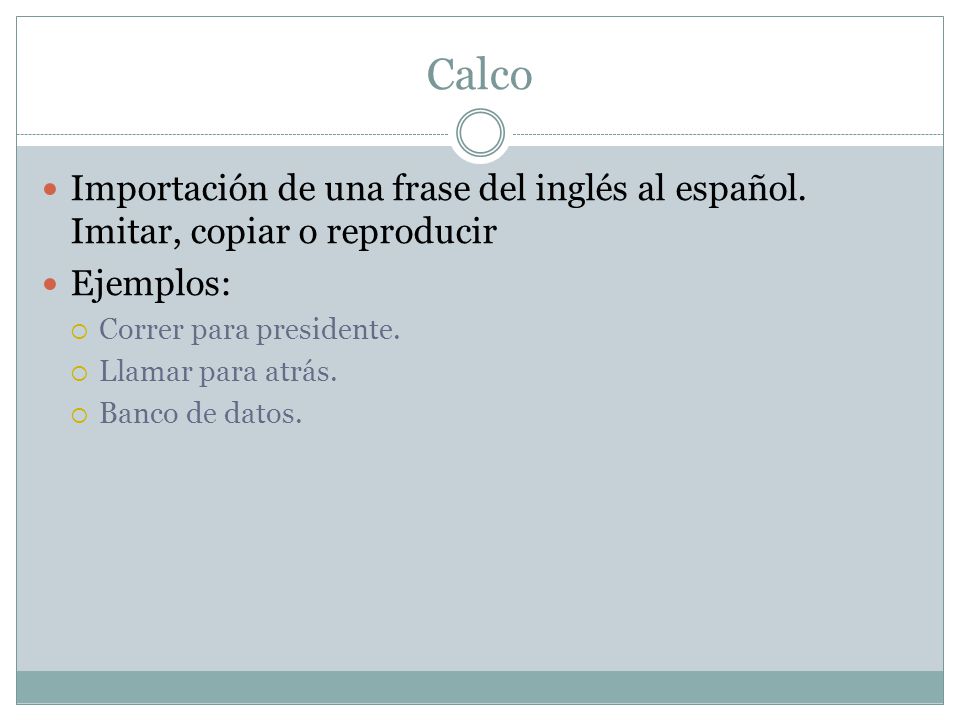 Calco Importación de una frase del inglés al español. Imitar, copiar o reproducir. Ejemplos: Correr para presidente.