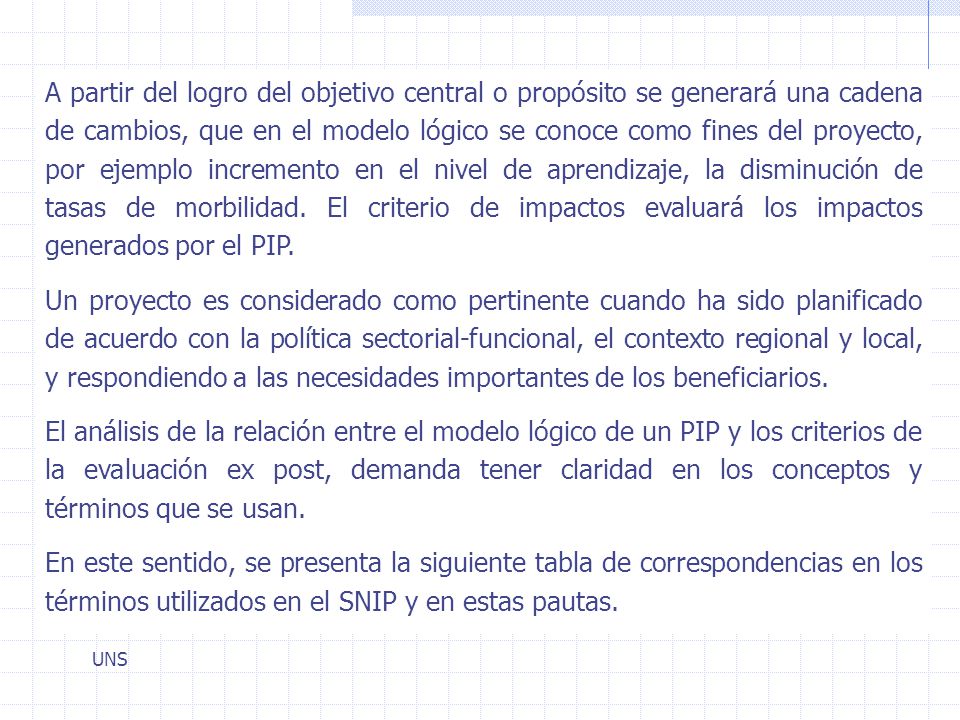 A partir del logro del objetivo central o propósito se generará una cadena de cambios, que en el modelo lógico se conoce como fines del proyecto, por ejemplo incremento en el nivel de aprendizaje, la disminución de tasas de morbilidad. El criterio de impactos evaluará los impactos generados por el PIP.