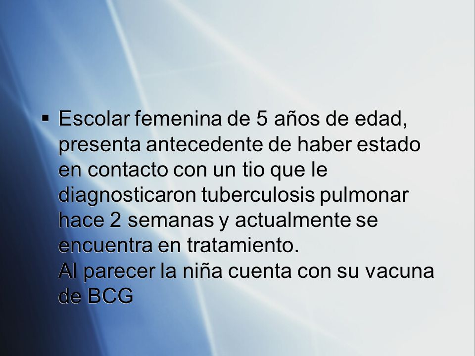 Escolar femenina de 5 años de edad, presenta antecedente de haber estado en contacto con un tio que le diagnosticaron tuberculosis pulmonar hace 2 semanas y actualmente se encuentra en tratamiento.