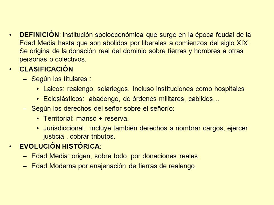 DEFINICIÓN: institución socioeconómica que surge en la época feudal de la Edad Media hasta que son abolidos por liberales a comienzos del siglo XIX. Se origina de la donación real del dominio sobre tierras y hombres a otras personas o colectivos.