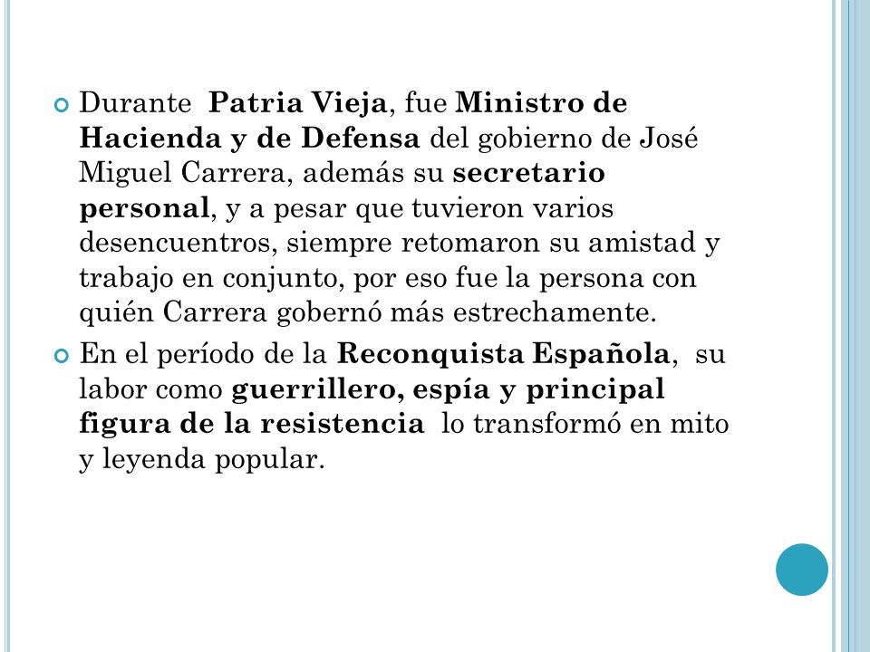 Durante Patria Vieja, fue Ministro de Hacienda y de Defensa del gobierno de José Miguel Carrera, además su secretario personal, y a pesar que tuvieron varios desencuentros, siempre retomaron su amistad y trabajo en conjunto, por eso fue la persona con quién Carrera gobernó más estrechamente.