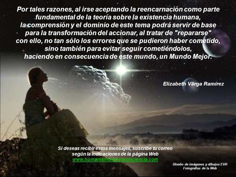 Por tales razones, al irse aceptando la reencarnación como parte fundamental de la teoría sobre la existencia humana, la comprensión y el dominio de este tema podrá servir de base para la transformación del accionar, al tratar de repararse con ello, no tan sólo los errores que se pudieron haber cometido, sino también para evitar seguir cometiéndolos, haciendo en consecuencia de este mundo, un Mundo Mejor.
