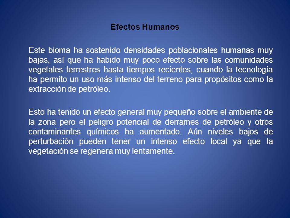 Efectos Humanos Este bioma ha sostenido densidades poblacionales humanas muy bajas, así que ha habido muy poco efecto sobre las comunidades vegetales terrestres hasta tiempos recientes, cuando la tecnología ha permito un uso más intenso del terreno para propósitos como la extracción de petróleo.