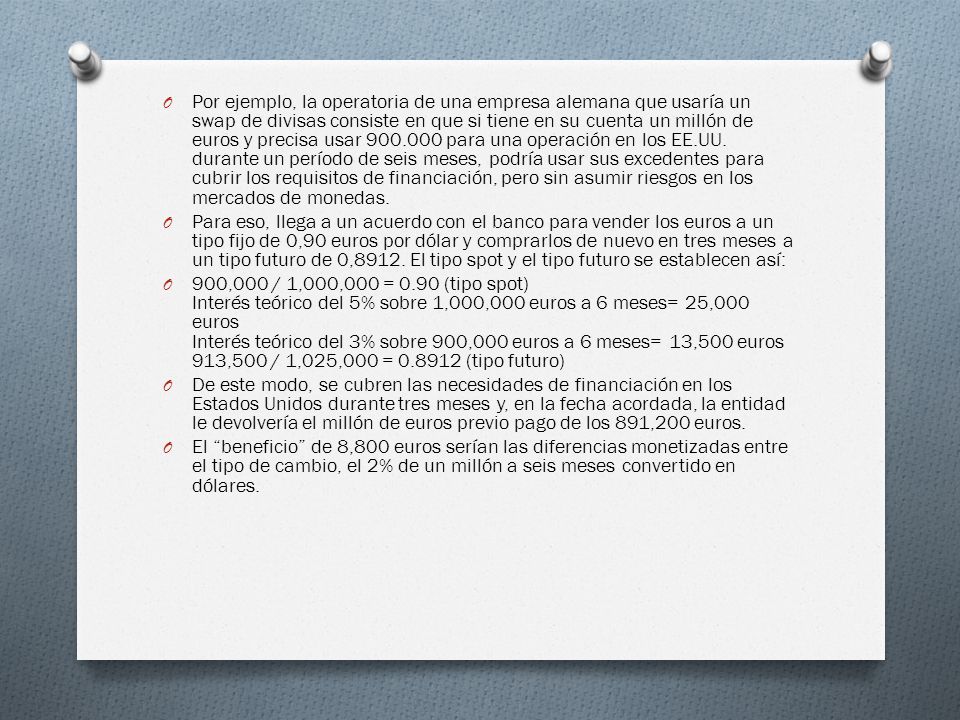 Por ejemplo, la operatoria de una empresa alemana que usaría un swap de divisas consiste en que si tiene en su cuenta un millón de euros y precisa usar para una operación en los EE.UU. durante un período de seis meses, podría usar sus excedentes para cubrir los requisitos de financiación, pero sin asumir riesgos en los mercados de monedas.