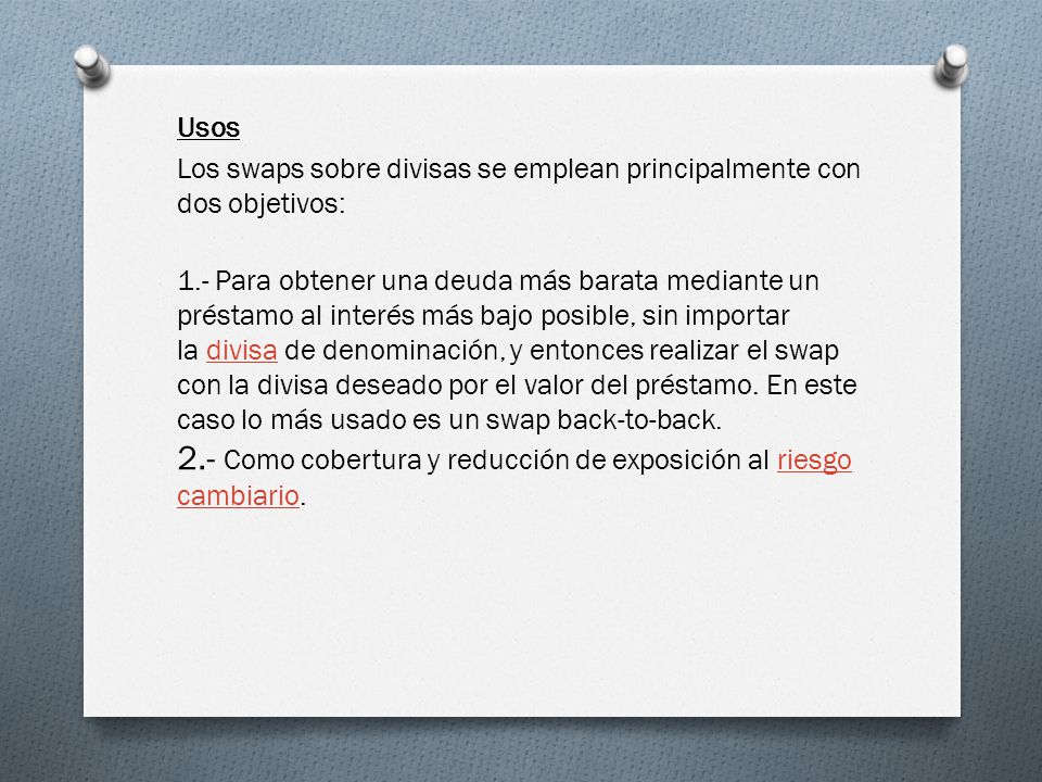 Usos Los swaps sobre divisas se emplean principalmente con dos objetivos: 1.- Para obtener una deuda más barata mediante un préstamo al interés más bajo posible, sin importar la divisa de denominación, y entonces realizar el swap con la divisa deseado por el valor del préstamo.
