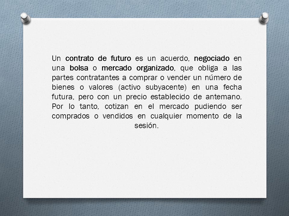 Un contrato de futuro es un acuerdo, negociado en una bolsa o mercado organizado, que obliga a las partes contratantes a comprar o vender un número de bienes o valores (activo subyacente) en una fecha futura, pero con un precio establecido de antemano.
