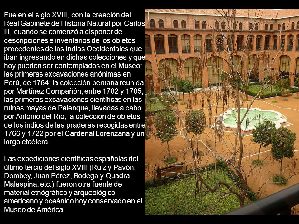 Fue en el siglo XVIII, con la creación del Real Gabinete de Historia Natural por Carlos III, cuando se comenzó a disponer de descripciones e inventarios de los objetos procedentes de las Indias Occidentales que iban ingresando en dichas colecciones y que hoy pueden ser contemplados en el Museo: las primeras excavaciones anónimas en Perú, de 1764; la colección peruana reunida por Martínez Compañón, entre 1782 y 1785; las primeras excavaciones científicas en las ruinas mayas de Palenque, llevadas a cabo por Antonio del Río; la colección de objetos de los indios de las praderas recogidas entre 1766 y 1722 por el Cardenal Lorenzana y un largo etcétera.